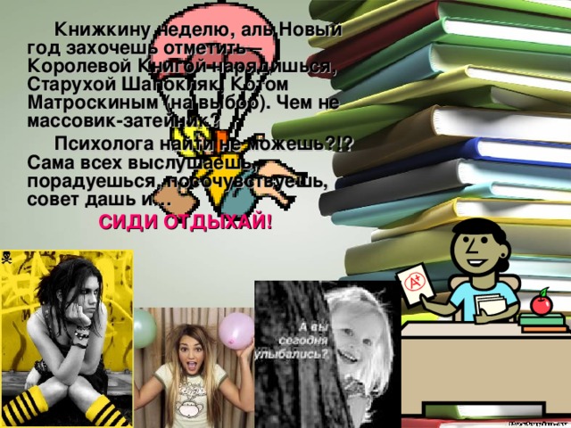  Книжкину неделю, аль Новый год захочешь отметить – Королевой Книгой нарядишься, Старухой Шапокляк, Котом Матроскиным (на выбор). Чем не массовик-затейник?  Психолога найти не можешь?!? Сама всех выслушаешь, порадуешься, посочувствуешь, совет дашь и… СИДИ ОТДЫХАЙ!  