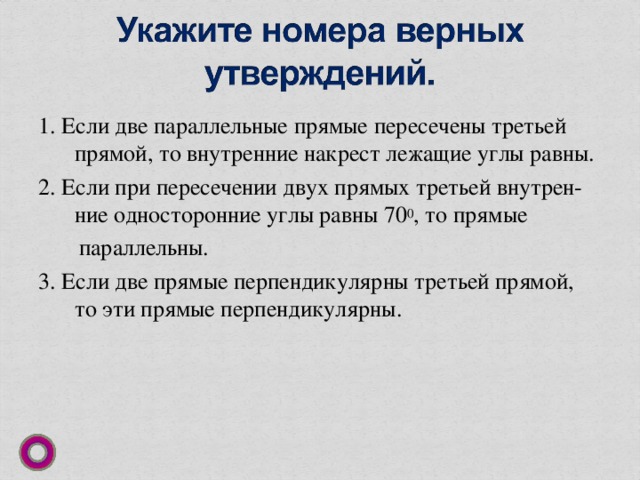 1. Если две параллельные прямые пересечены третьей прямой, то внутренние накрест лежащие углы равны. 2. Если при пересечении двух прямых третьей внутрен-ние односторонние углы равны 70 0 , то прямые  параллельны. 3. Если две прямые перпендикулярны третьей прямой, то эти прямые перпендикулярны. 