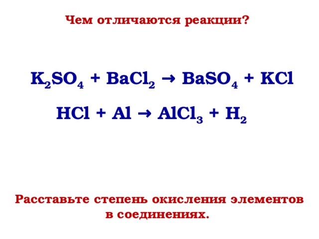 Чем отличаются реакции? K 2 SO 4 + BaCl 2 → BaSO 4 + KCl HCl + Al → AlCl 3 + H 2  На вопрос чем отличаются данные реакции учащиеся могут дать ответ (тип реакции: обмена и замещения), составом взаимодействующих и образующихся веществ. Тогда мы им ставим задачу: Расставить степени окисления элементов в веществах и опять ответить на вопрос: Чем отличаются реакции? Расставьте степень окисления элементов в соединениях.  