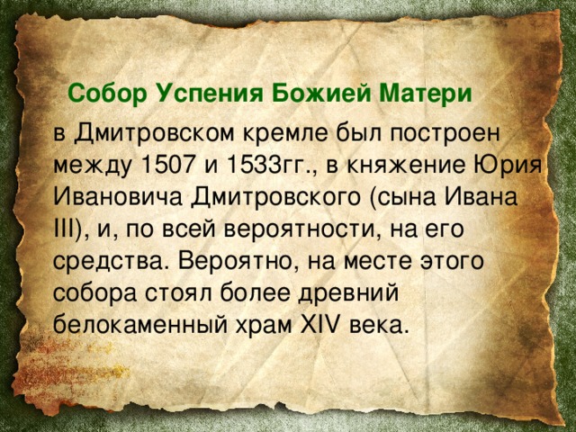  Собор Успения Божией Матери    в Дмитровском кремле был построен между 1507 и 1533гг., в княжение Юрия Ивановича Дмитровского (сына Ивана III), и, по всей вероятности, на его средства. Вероятно, на месте этого собора стоял более древний белокаменный храм XIV века. 
