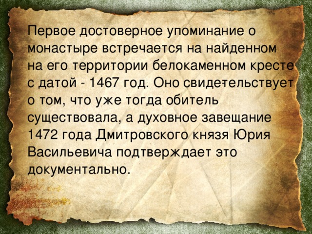  Первое достоверное упоминание о монастыре встречается на найденном на его территории белокаменном кресте с датой - 1467 год. Оно свиде­тельствует о том, что уже тогда обитель существовала, а духовное завещание 1472 года Дмитровского князя Юрия Васильевича подтверждает это документально. 