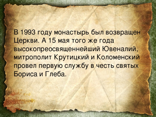  В 1993 году монастырь был возвращен Церкви. А 15 мая того же года высокопреосвященнейший Ювеналий, митрополит Крутицкий и Коломенский провел первую службу в честь святых Бориса и Глеба. 