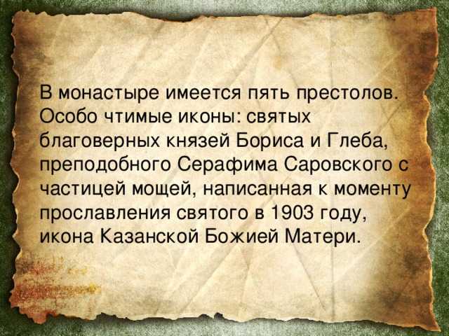  В монастыре имеется пять престолов. Особо чтимые иконы: святых благоверных князей Бориса и Глеба, преподобного Серафима Саровского с частицей мощей, написанная к моменту прославления святого в 1903 году, икона Казанской Божией Матери. 