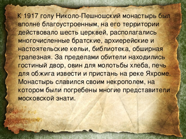  К 1917 голу Николо-Пешношский монастырь был вполне благоустроенным, на его тер­ритории действовало шесть церквей, располагались многочисленные братские, архиерей­ские и настоятельские кельи, библиотека, обширная трапезная. За пределами обители нахо­дились гостиный двор, овин для молотьбы хлеба, печь для обжига извести и пристань на реке Яхроме. Монастырь славился своим некрополем, на котором были погребены многие представители московской знати. 