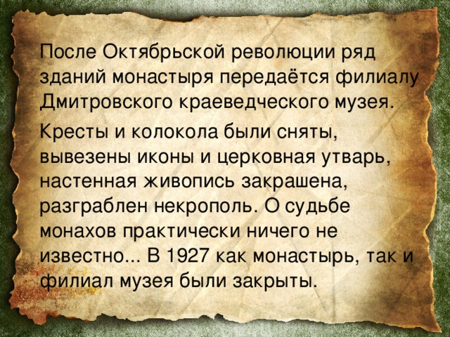  После Октябрьской революции ряд зданий монастыря передаётся филиалу Дмитровского краеведческого музея.  Кресты и колокола были сняты, вывезены иконы и церковная утварь, настенная живопись закрашена, разграблен некрополь. О судьбе монахов практически ничего не известно... В 1927 как монастырь, так и филиал музея были закрыты. 