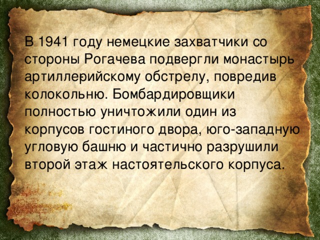  В 1941 году немецкие захватчики со стороны Рогачева подвергли монастырь артилле­рийскому обстрелу, повредив колокольню. Бомбардировщики полностью уничтожили один из корпусов гостиного двора, юго-западную угловую башню и частично разрушили второй этаж настоятельского корпуса. 
