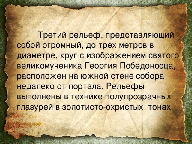     Третий рельеф, представляющий собой огромный, до трех метров в диаметре, круг с изображением святого великомученика Георгия Победоносца, расположен на южной стене собора недалеко от портала. Рельефы выполнены в технике полупрозрачных глазурей в золотисто-охристых  тонах.  
