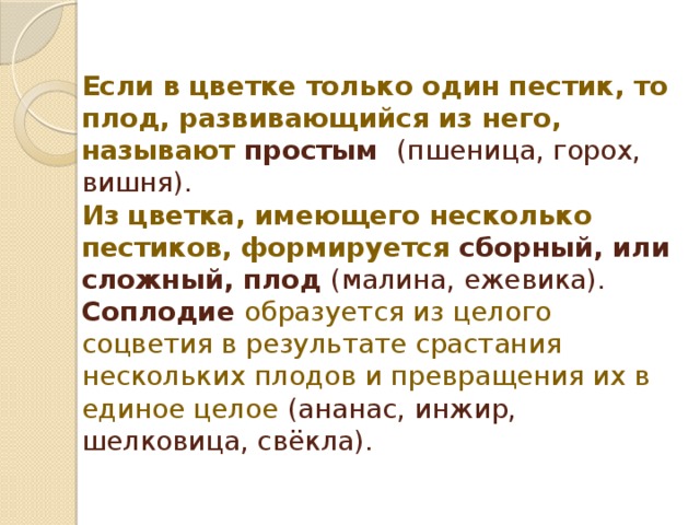 Если  в цветке только один пестик, то плод, развивающийся из него, называют простым (пшеница, горох, вишня).  Из цветка, имеющего несколько пестиков, формируется сборный, или сложный, плод (малина, ежевика).  Соплодие образуется из целого соцветия в результате срастания нескольких плодов и превращения их в единое целое  (ананас, инжир, шелковица, свёкла).   