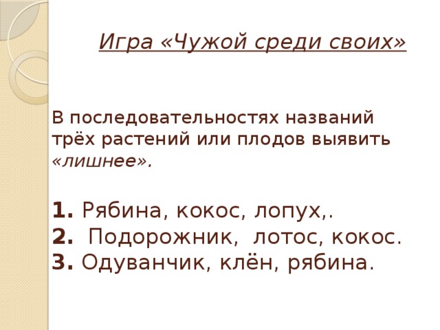  Игра «Чужой среди своих»    В последовательностях названий трёх растений или плодов выявить «лишнее».   1. Рябина, кокос, лопух,.  2. Подорожник, лотос, кокос.  3. Одуванчик, клён, рябина.   