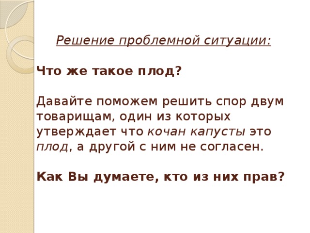  Решение проблемной ситуации:   Что же такое плод?    Давайте поможем решить спор двум товарищам, один из которых утверждает что кочан капусты это плод , а другой с ним не согласен.   Как Вы думаете, кто из них прав?   