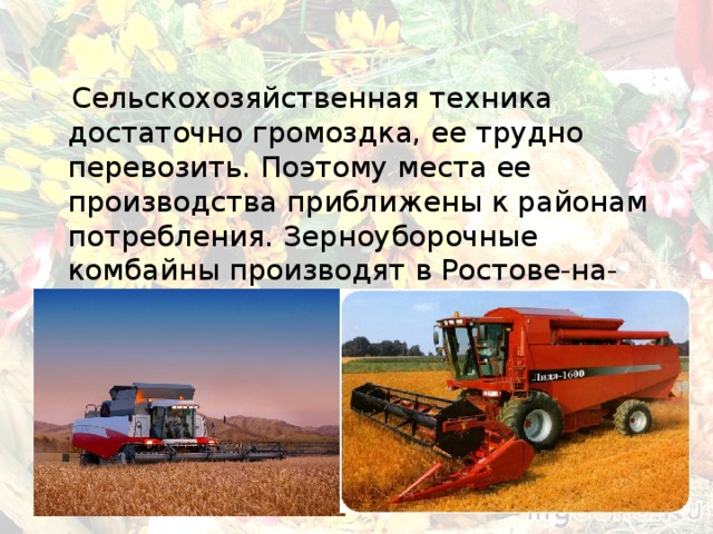  Сельскохозяйственная техника достаточно громоздка, ее трудно перевозить. Поэтому места ее производства приближены к районам потребления. Зерноуборочные комбайны производят в Ростове-на-Дону, льноуборочные — в Бежецке (Тверская область) и т. д. 