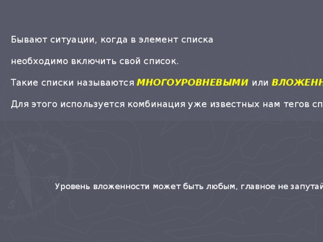 Бывают ситуации, когда в элемент списка необходимо включить свой список. Такие списки называются МНОГОУРОВНЕВЫМИ или ВЛОЖЕННЫМИ .  Для этого используется комбинация уже известных нам тегов списков. Уровень вложенности может быть любым, главное не запутайтесь. 