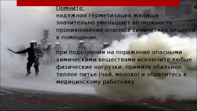 Помните:  надежная герметизация жилища значительно уменьшает возможность проникновения опасных химических веществ в помещение;   при подозрении на поражение опасными химическими веществами исключите любые физические нагрузки, примите обильное теплое питье (чай, молоко) и обратитесь к медицинскому работнику . 