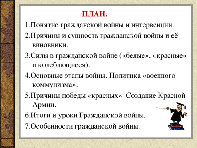 ПЛАН. 1.Понятие гражданской войны и интервенции. 2.Причины и сущность гражданской войны и её виновники. 3.Силы в гражданской войне («белые», «красные» и колеблющиеся). 4.Основные этапы войны. Политика «военного коммунизма». 5.Причины победы «красных». Создание Красной Армии. 6.Итоги и уроки Гражданской войны. 7.Особенности гражданской войны.   