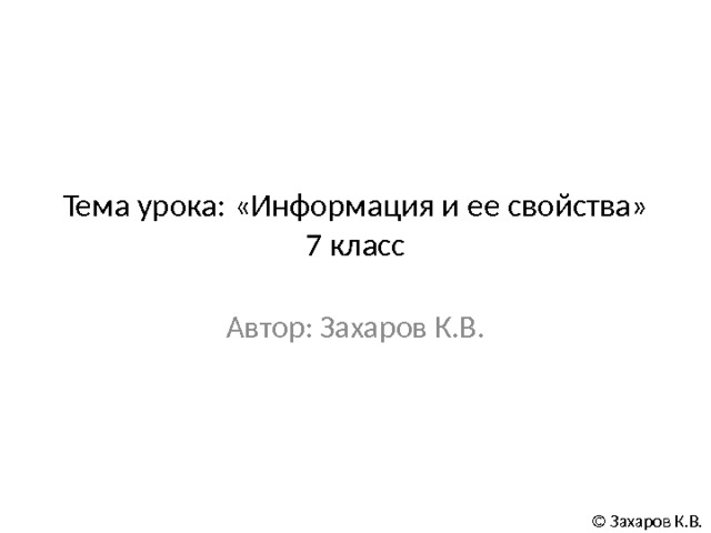Тема урока: «Информация и ее свойства»  7 класс Автор: Захаров К.В. © Захаров К.В. 