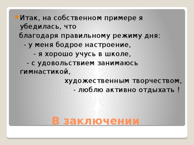 Итак, на собственном примере я убедилась, что  благодаря правильному режиму дня:  - у меня бодрое настроение,   - я хорошо учусь в школе,    - с удовольствием занимаюсь гимнастикой,  художественным творчеством,  - люблю активно отдыхать ! В заключении 