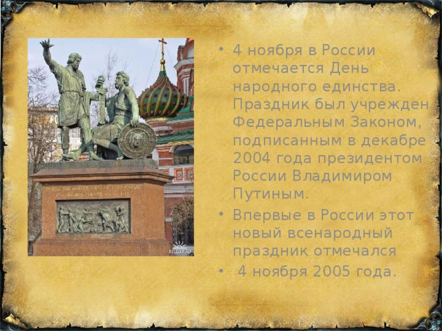 4 ноября в России отмечается День народного единства. Праздник был учрежден Федеральным Законом, подписанным в декабре 2004 года президентом России Владимиром Путиным.  Впервые в России этот новый всенародный праздник отмечался  4 ноября 2005 года.