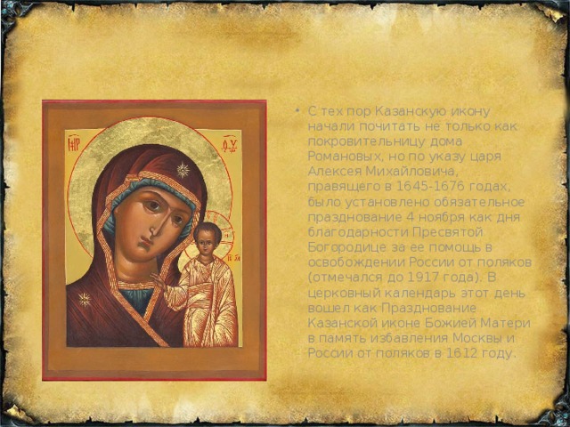 С тех пор Казанскую икону начали почитать не только как покровительницу дома Романовых, но по указу царя Алексея Михайловича, правящего в 1645-1676 годах, было установлено обязательное празднование 4 ноября как дня благодарности Пресвятой Богородице за ее помощь в освобождении России от поляков (отмечался до 1917 года). В церковный календарь этот день вошел как Празднование Казанской иконе Божией Матери в память избавления Москвы и России от поляков в 1612 году.