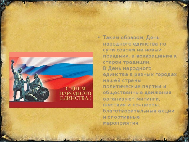 Таким образом, День народного единства по сути совсем не новый праздник, а возвращение к старой традиции.  В День народного единства в разных городах нашей страны политические партии и общественные движения организуют митинги, шествия и концерты, благотворительные акции и спортивные мероприятия.