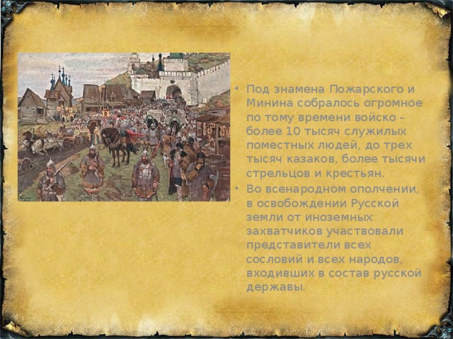 Под знамена Пожарского и Минина собралось огромное по тому времени войско - более 10 тысяч служилых поместных людей, до трех тысяч казаков, более тысячи стрельцов и крестьян. Во всенародном ополчении, в освобождении Русской земли от иноземных захватчиков участвовали представители всех сословий и всех народов, входивших в состав русской державы.
