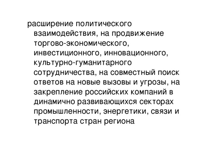 расширение политического взаимодействия, на продвижение торгово-экономического, инвестиционного, инновационного, культурно-гуманитарного сотрудничества, на совместный поиск ответов на новые вызовы и угрозы, на закрепление российских компаний в динамично развивающихся секторах промышленности, энергетики, связи и транспорта стран региона 