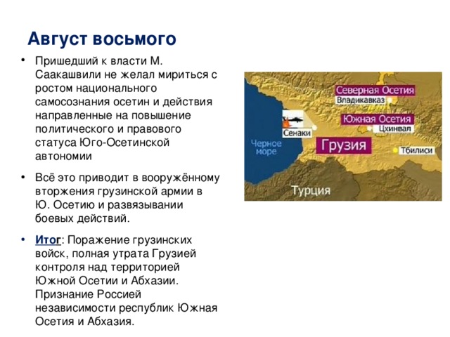 Август восьмого Пришедший к власти М. Саакашвили не желал мириться с ростом национального самосознания осетин и действия направленные на повышение политического и правового статуса Юго-Осетинской автономии Всё это приводит в вооружённому вторжения грузинской армии в Ю. Осетию и развязывании боевых действий. Ито г : Поражение грузинских войск, полная утрата Грузией контроля над территорией Южной Осетии и Абхазии. Признание Россией независимости республик Южная Осетия и Абхазия. 