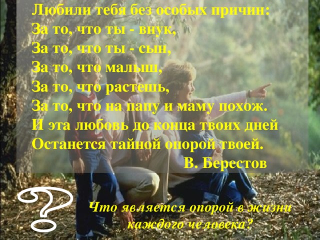  Любили тебя без особых причин:  За то, что ты - внук,  За то, что ты - сын,  За то, что малыш,  За то, что растешь,  За то, что на папу и маму похож.  И эта любовь до конца твоих дней  Останется тайной опорой твоей.  В. Берестов Что является опорой в жизни каждого человека? 