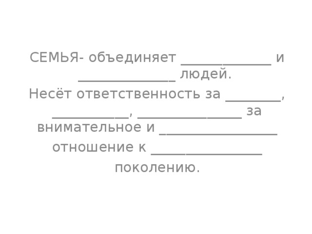 СЕМЬЯ- объединяет _____________ и ______________ людей. Несёт ответственность за ________, ___________, _______________ за внимательное и _________________ отношение к ________________ поколению. 