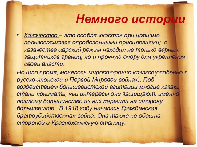 Немного истории Казачество – это особая «каста» при царизме, пользовавшаяся определенными привилегиями; в казачестве царский режим находил не только верных защитников границ, но и прочную опору для укрепления своей власти. Но шло время, менялось мировоззрение казаков(особенно в русско-японской и Первой Мировой войнах). Под воздействием большевистской агитации многие казаки стали понимать, чьи интересы они защищают, именно поэтому большинство из них перешли на сторону большевиков. В 1918 году началась Гражданская братоубийственная война. Она также не обошла стороной и Краснохолмскую станицу. 