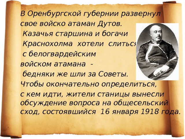 В Оренбургской губернии развернул свое войско атаман Дутов.  Казачья старшина и богачи  Краснохолма хотели слиться  с белогвардейским войском атамана -  бедняки же шли за Советы. Чтобы окончательно определиться, с кем идти, жители станицы вынесли обсуждение вопроса на общесельский сход, состоявшийся 16 января 1918 года. 