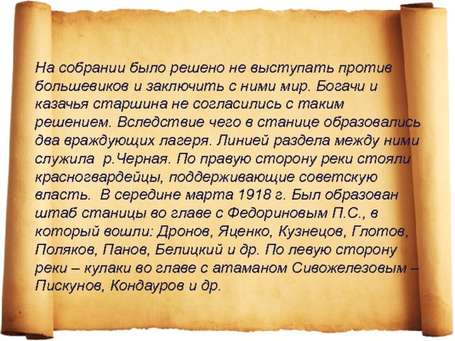 На собрании было решено не выступать против большевиков и заключить с ними мир. Богачи и казачья старшина не согласились с таким решением. Вследствие чего в станице образовались два враждующих лагеря. Линией раздела между ними служила р.Черная. По правую сторону реки стояли красногвардейцы, поддерживающие советскую власть. В середине марта 1918 г. Был образован штаб станицы во главе с Федориновым П.С., в который вошли: Дронов, Яценко, Кузнецов, Глотов, Поляков, Панов, Белицкий и др. По левую сторону реки – кулаки во главе с атаманом Сивожелезовым – Пискунов, Кондауров и др.   