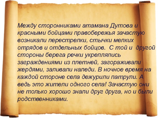 Между сторонниками атамана Дутова и красными бойцами правобережья зачастую возникали перестрелки, стычки мелких отрядов и отдельных бойцов. С той и другой стороны берега речки укреплялись заграждениями из плетней, загораживали жердями, заливали наледи. В ночное время на каждой стороне села дежурили патрули. А ведь это жители одного села! Зачастую они не только хорошо знали друг друга, но и были родственниками. 