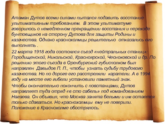 Атаман Дутов всеми силами пытался подавить восстание ультимативным требованием. В этом ультиматуме говорилось о немедленном прекращении восстания и переходе бунтовщиков на сторону Дутова для защиты Родины и казачества. Однако краснохолмцы решительно отказались его выполнять . 22 марта 1918 года состоялся съезд «нейтральных станиц»: Городищенской, Никольской, Красноярской, Чесноковской и др. По решению этого съезда в Оренбургский губисполком был направлен Давыдов П. П., чтобы узнать судьбу трудового казачества. Но по дороге его расстреляли каратели. А в 1994 году на месте его гибели установили памятный знак. Чтобы окончательно покончить с повстанцами, Дутов направляет туда отряд «в сто сабель» под командованием Нагаева. Он объявил, что Москва занята белыми и им остается только сдаваться. Но краснохолмцы ему не поверили. Положение в Краснохолме обострялось. 