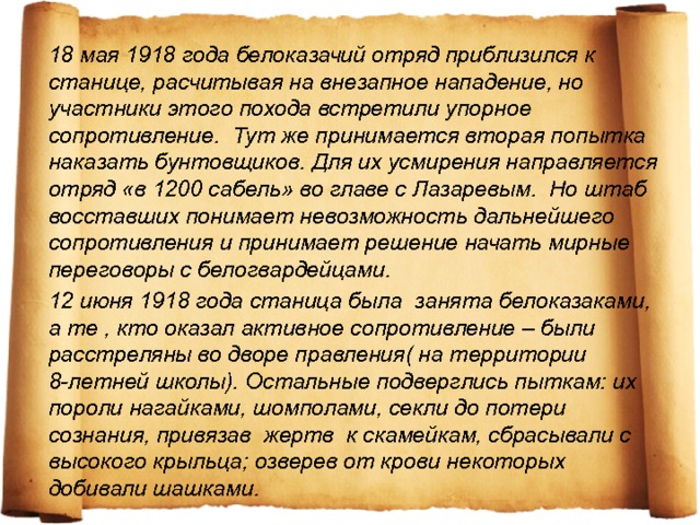 18 мая 1918 года белоказачий отряд приблизился к станице, расчитывая на внезапное нападение, но участники этого похода встретили упорное сопротивление. Тут же принимается вторая попытка наказать бунтовщиков. Для их усмирения направляется отряд «в 1200 сабель» во главе с Лазаревым. Но штаб восставших понимает невозможность дальнейшего сопротивления и принимает решение начать мирные переговоры с белогвардейцами. 12 июня 1918 года станица была занята белоказаками, а те , кто оказал активное сопротивление – были расстреляны во дворе правления( на территории 8-летней школы). Остальные подверглись пыткам: их пороли нагайками, шомполами, секли до потери сознания, привязав жертв к скамейкам, сбрасывали с высокого крыльца; озверев от крови некоторых добивали шашками. 