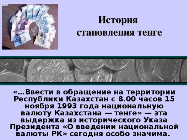 История  становления тенге «…Ввести в обращение на территории Республики Казахстан с 8.00 часов 15 ноября 1993 года национальную валюту Казахстана — тенге» — эта выдержка из исторического Указа Президента «О введении национальной валюты РК» сегодня особо значима.   