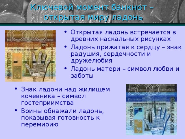 Ключевой момент банкнот –  открытая миру ладонь Открытая ладонь встречается в древних наскальных рисунках Ладонь прижатая к сердцу – знак радушия, сердечности и дружелюбия Ладонь матери – символ любви и заботы Знак ладони над жилищем кочевника – символ гостеприимства Воины обнажали ладонь, показывая готовность к перемирию 