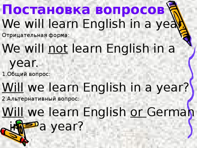 Постановка вопросов We will learn English in a year. Отрицательная форма: We will not learn English in a year. 1.Общий вопрос: Will we learn English in a year? 2.Альтернативный вопрос: Will we learn English or German in a year? 