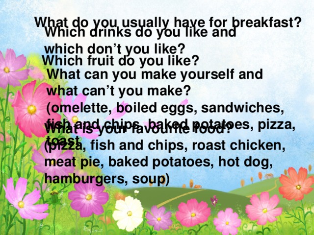 What do you usually have for breakfast? Which drinks do you like and which don’t you like? Which fruit do you like? What can you make yourself and what can’t you make? (omelette, boiled eggs, sandwiches, fish and chips, baked potatoes, pizza, toast What is your favourite food? (pizza, fish and chips, roast chicken, meat pie, baked potatoes, hot dog, hamburgers, soup)