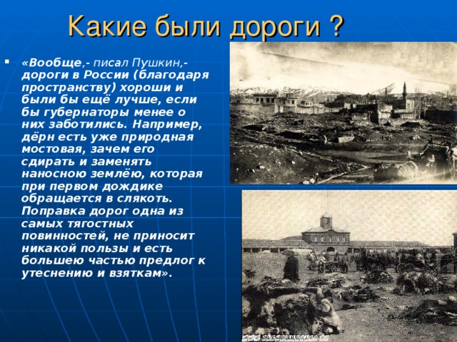 Какие были дороги ? «Вообще ,- писал Пушкин,- дороги в России (благодаря пространству) хороши и были бы ещё лучше, если бы губернаторы менее о них заботились. Например, дёрн есть уже природная мостовая, зачем его сдирать и заменять наносною землёю, которая при первом дождике обращается в слякоть. Поправка дорог одна из самых тягостных повинностей, не приносит никакой пользы и есть большею частью предлог к утеснению и взяткам». 