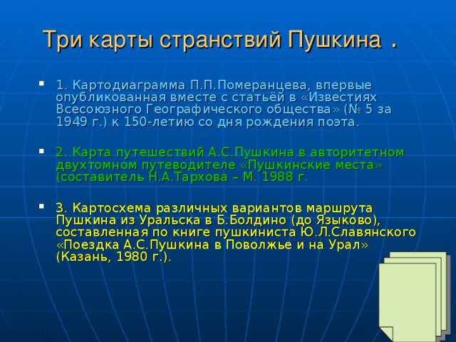 Три карты странствий Пушкина .  1. Картодиаграмма П.П.Померанцева, впервые опубликованная вместе с статьёй в «Известиях Всесоюзного Географического общества» (№ 5 за 1949 г.) к 150-летию со дня рождения поэта.  2. Карта путешествий А.С.Пушкина в авторитетном двухтомном путеводителе «Пушкинские места» (составитель Н.А.Тархова – М. 1988 г.  3. Картосхема различных вариантов маршрута Пушкина из Уральска в Б.Болдино (до Языково), составленная по книге пушкиниста Ю.Л.Славянского «Поездка А.С.Пушкина в Поволжье и на Урал» (Казань, 1980 г.).    
