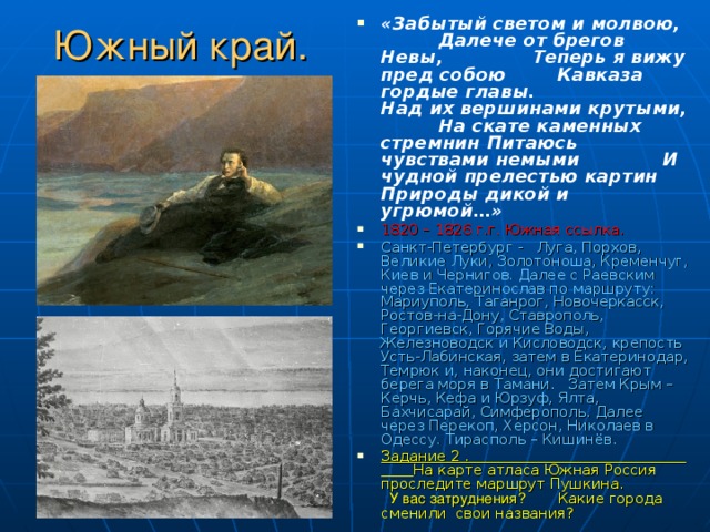 «Забытый светом и молвою, Далече от брегов Невы, Теперь я вижу пред собою Кавказа гордые главы. Над их вершинами крутыми, На скате каменных стремнин Питаюсь чувствами немыми И чудной прелестью картин Природы дикой и угрюмой…» 1820 – 1826 г.г. Южная ссылка. Санкт-Петербург - Луга, Порхов, Великие Луки, Золотоноша, Кременчуг, Киев и Чернигов. Далее с Раевским через Екатеринослав по маршруту: Мариуполь, Таганрог, Новочеркасск, Ростов-на-Дону, Ставрополь, Георгиевск, Горячие Воды, Железноводск и Кисловодск, крепость Усть-Лабинская, затем в Екатеринодар, Темрюк и, наконец, они достигают берега моря в Тамани. Затем Крым – Керчь, Кефа и Юрзуф, Ялта, Бахчисарай, Симферополь. Далее через Перекоп, Херсон, Николаев в Одессу. Тирасполь – Кишинёв. Задание 2 . На карте атласа Южная Россия проследите маршрут Пушкина. У вас затруднения? Какие города сменили свои названия? Южный край. 