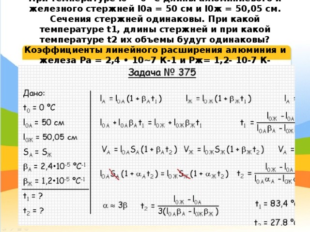 При температуре l0 = 0 °С длины алюминиевого и железного стержней l0а = 50 см и l0ж = 50,05 см. Сечения стержней одинаковы. При какой температуре t1, длины стержней и при какой температуре t2 их объемы будут одинаковы? Коэффициенты линейного расширения алюминия и железа Ра = 2,4 • 10~7 К-1 и Pж= 1,2- 10-7 К- 