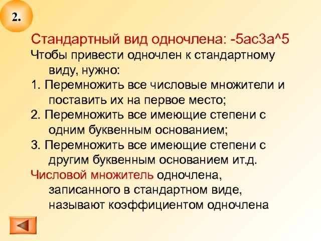 2. Стандартный вид одночлена: -5 ac3a^5 Чтобы привести одночлен к стандартному виду, нужно: 1. Перемножить все числовые множители и поставить их на первое место; 2. Перемножить все имеющие степени с одним буквенным основанием; 3. Перемножить все имеющие степени с другим буквенным основанием ит.д. Числовой множитель одночлена, записанного в стандартном виде, называют коэффициентом одночлена 