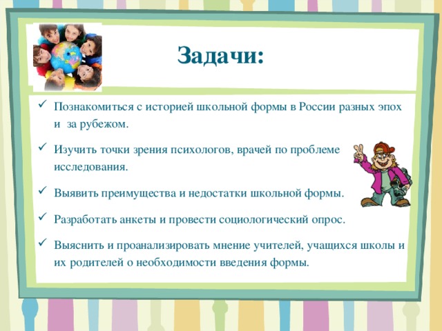 Задачи: Познакомиться с историей школьной формы в России разных эпох и за рубежом. Изучить точки зрения психологов, врачей по проблеме исследования. Выявить преимущества и недостатки школьной формы. Разработать анкеты и провести социологический опрос. Выяснить и проанализировать мнение учителей, учащихся школы и их родителей о необходимости введения формы. 