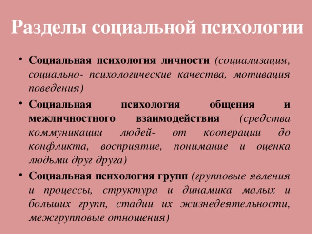 Разделы социальной психологии Социальная психология личности (социализация, социально- психологические качества, мотивация поведения) Социальная психология общения и межличностного взаимодействия (средства коммуникации людей- от кооперации до конфликта, восприятие, понимание и оценка людьми друг друга) Социальная психология групп (групповые явления и процессы, структура и динамика малых и больших групп, стадии их жизнедеятельности, межгрупповые отношения) 