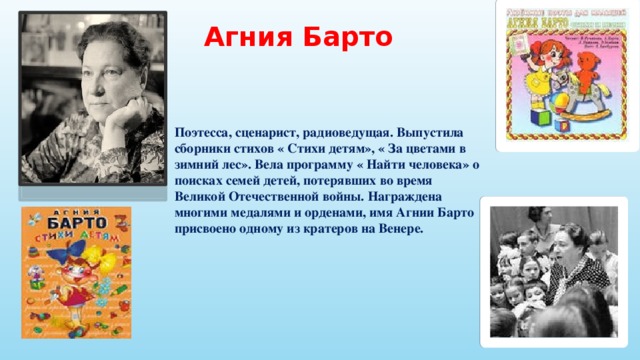 Агния Барто Поэтесса, сценарист, радиоведущая. Выпустила сборники стихов « Стихи детям», « За цветами в зимний лес». Вела программу « Найти человека» о поисках семей детей, потерявших во время Великой Отечественной войны. Награждена многими медалями и орденами, имя Агнии Барто присвоено одному из кратеров на Венере.