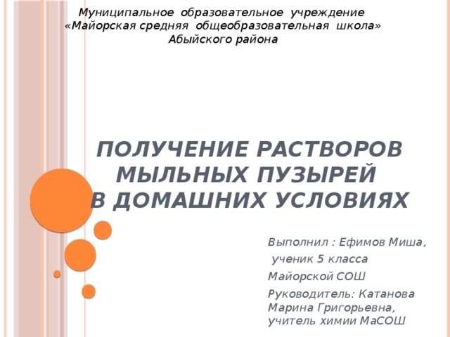 Муниципальное образовательное учреждение  «Майорская средняя общеобразовательная школа» Абыйского района получение растворов мыльных пузырей  в домашних условиях Выполнил : Ефимов Миша,  ученик 5 класса Майорской СОШ Руководитель: Катанова Марина Григорьевна, учитель химии МаСОШ  