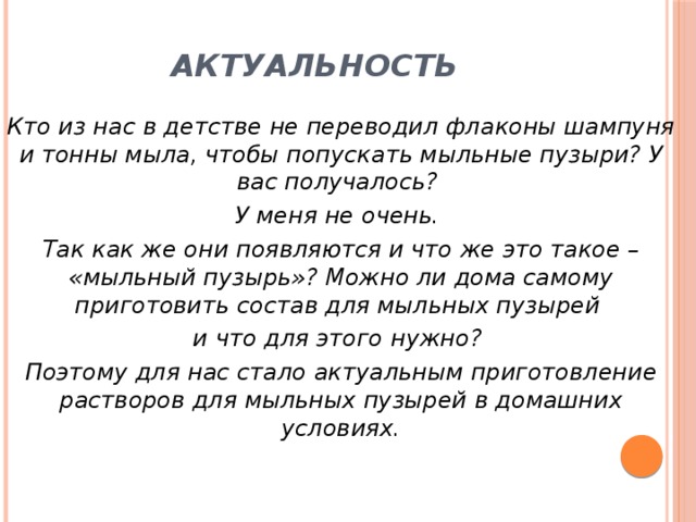 Актуальность Кто из нас в детстве не переводил флаконы шампуня и тонны мыла, чтобы попускать мыльные пузыри? У вас получалось? У меня не очень. Так как же они появляются и что же это такое – «мыльный пузырь»? Можно ли дома самому приготовить состав для мыльных пузырей и что для этого нужно? Поэтому для нас стало актуальным приготовление растворов для мыльных пузырей в домашних условиях.  