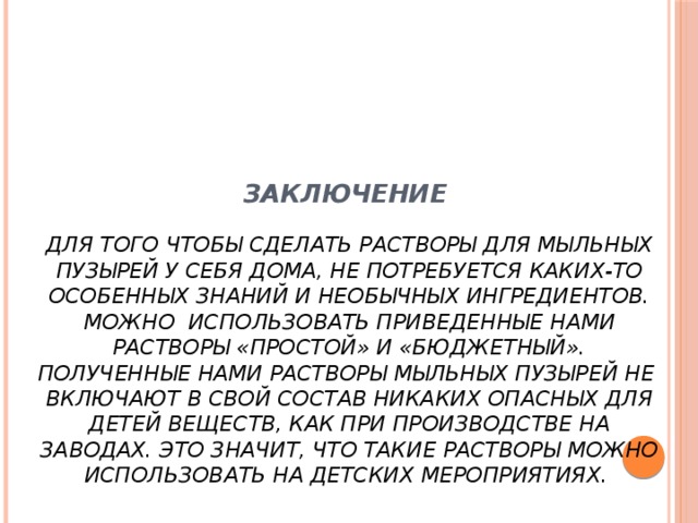 Заключение   Для того чтобы сделать растворы для мыльных пузырей у себя дома, не потребуется каких-то особенных знаний и необычных ингредиентов. Можно использовать приведенные нами растворы «простой» и «бюджетный». Полученные нами растворы мыльных пузырей не включают в свой состав никаких опасных для детей веществ, как при производстве на заводах. Это значит, что такие растворы можно использовать на детских мероприятиях.    