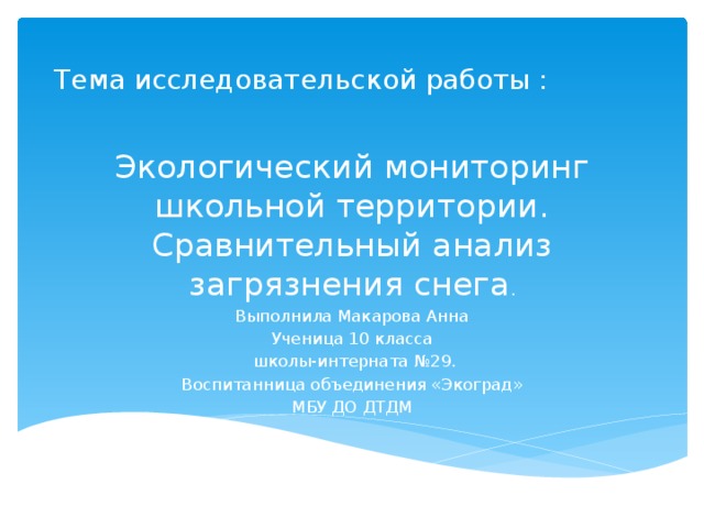 Тема исследовательской работы : Экологический мониторинг школьной территории. Сравнительный анализ загрязнения снега . Выполнила Макарова Анна Ученица 10 класса  школы-интерната №29. Воспитанница объединения «Экоград» МБУ ДО ДТДМ 